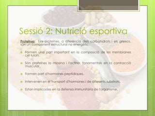 Sessió 2: Nutrició esportiva
Proteïnes: Les proteïnes, a diferència dels carbohidrats i els greixos,
són un component estructural no energètic.
 Formen una part important en la composició de les membranes
cel·lulars.
 Són proteïnes la miosina i l'actina, fonamentals en la contracció
muscular.
 Formen part d'hormones peptídiques.
 Intervenen en el transport d'hormones i de diferents substrats.
 Estan implicades en la defensa immunitària de l'organisme.
 