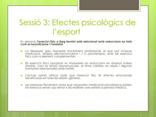 Sessió 3: Efectes psicològics de
l’esport
En general, l'exercici físic a llarg termini està relacionat amb reduccions en trets
com el neuroticisme i l'ansietat.
 La depressió greu requereix tractament professional, el que pot incloure
medicació, teràpia electroconvulsiva i / o psicoteràpia, amb els exercicis
físics com a element complementari.
 Els exercicis físics apropiats es tradueixen en reduccions en diversos índexs
d'estrès, com la tensió neuromuscular, el ritme cardíac en repòs i algunes
hormones relacionades amb l'estrès.
 L'actual opinió clínica sosté que l'exercici físic té efectes emocionals
beneficiosos en totes les edats i gèneres.
 Les persones físicament sanes que necessiten medicació psicotròpica poden
fer exercicis sense cap temor si els realitzen sota estreta supervisió mèdica.
 