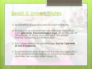 Sessió 5: Univers Pilates
 Els beneficis d’aquesta pràctica són multiples.
 Es basa en el coneixement de diferents modalitats
com gimnasia, traumatologia i ioga, on es treballa el
dinamisme, la força muscular amb el control
mental, la respiració i la relaxació.
 Està especialment recomanat per tractar i prevenir
el mal d’esquena.
 Es pot realitzar dins un gimnàs o a centres específics i
hi ha diversos nivells segons la experimentació dels
alumnes. Les sessions solen durar 1h.
 