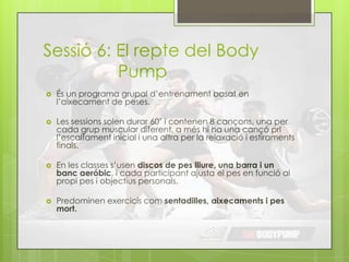 Sessió 6: El repte del Body
Pump
 És un programa grupal d’entrenament basat en
l’aixecament de peses.
 Les sessions solen durar 60’ i contenen 8 cançons, una per
cada grup muscular diferent, a més hi ha una cançó prl
l’escalfament inicial i una altra per la relaxació i estiraments
finals.
 En les classes s’usen discos de pes lliure, una barra i un
banc aeróbic, i cada participant ajusta el pes en funció al
propi pes i objectius personals.
 Predominen exercicis com sentadilles, aixecaments i pes
mort.
 