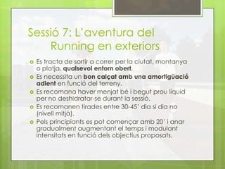 Sessió 7: L’aventura del
Running en exteriors
 Es tracta de sortir a correr per la ciutat, montanya
o platja, qualsevol entorn obert.
 Es necessita un bon calçat amb una amortigüació
adient en funció del terreny.
 Es recomana haver menjat bé i begut prou líquid
per no deshidratar-se durant la sessió.
 Es recomanen tirades entre 30-45’ dia si dia no
(nivell mitjà).
 Pels principiants es pot començar amb 20’ i anar
gradualment augmentant el temps i modulant
intensitats en funció dels objectius proposats.
 