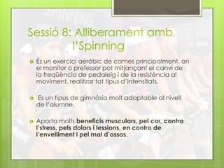 Sessió 8: Alliberament amb
l’Spinning
 És un exercici aeróbic de cames principalment, on
el monitor o prefessor pot mitjançant el canvi de
la freqüència de pedaleig i de la resistència al
moviment, realitzar tot tipus d’intensitats.
 Es un tipus de gimnàsia molt adaptable al nivell
de l’alumne.
 Aporta molts beneficis musculars, pel cor, contra
l’stress, pels dolors i lessions, en contra de
l’envelliment i pel mal d’ossos.
 