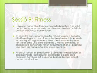 Sessió 9: Fitness
 L’exercici anaeròbic també comporta beneficis a la salut,
per lo que es recomana de combinar amb altres activitats
de tipus aeròbic ja comentades.
 En el nostre curs, recomanem fer màquines per a treballar
els diferents grups musculars amb diferets exercicis. Aquests
es practiquen seguint unes rutines d’entrenament que es
fan variar amb una periodicitat de 2 mesos. Si més no, al
principi serà convenient fer un circuït tancat on es practiqui
una mica de cada màquina, sense exedir-se.
 Al circuït tancat es practicaràn 3 sèries de 10 repeticions a
cadascuna de les màquines assignades a cada grup
muscular: hombros, pit, esquena, braços (bícep i trícep),
cames i abdominals.
 