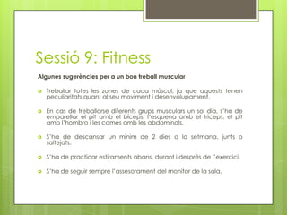 Sessió 9: Fitness
Algunes sugerències per a un bon treball muscular
 Treballar totes les zones de cada múscul, ja que aquests tenen
peculiaritats quant al seu moviment i desenvolupament.
 En cas de treballarse diferents grups musculars un sol dia, s’ha de
emparellar el pit amb el bíceps, l’esquena amb el triceps, el pit
amb l’hombro i les cames amb les abdominals.
 S’ha de descansar un mínim de 2 dies a la setmana, junts o
saltejats.
 S’ha de practicar estiraments abans, durant i després de l’exercici.
 S’ha de seguir sempre l’assesorament del monitor de la sala.
 