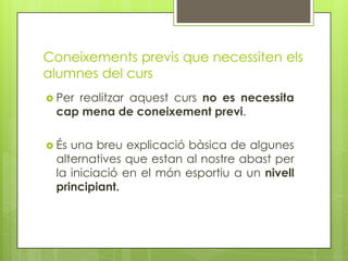 Coneixements previs que necessiten els
alumnes del curs
 Per realitzar aquest curs no es necessita
cap mena de coneixement previ.
 És una breu explicació bàsica de algunes
alternatives que estan al nostre abast per
la iniciació en el món esportiu a un nivell
principiant.
 