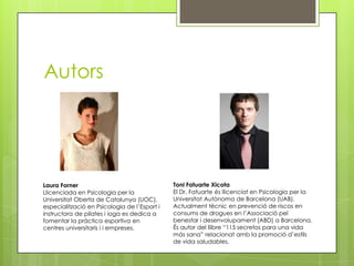 Autors
Laura Forner
Llicenciada en Psicologia per la
Universitat Oberta de Catalunya (UOC),
especialització en Psicologia de l’Esport i
instructora de pilates i ioga es dedica a
fomentar la pràctica esportiva en
centres universitaris i i empreses.
Toni Fatuarte Xicota
El Dr. Fatuarte és llicenciat en Psicologia per la
Universitat Autònoma de Barcelona (UAB).
Actualment tècnic en prevenció de riscos en
consums de drogues en l’Associació pel
benestar i desenvolupament (ABD) a Barcelona.
És autor del llibre “115 secretos para una vida
más sana” relacionat amb la promoció d’estils
de vida saludables.
 