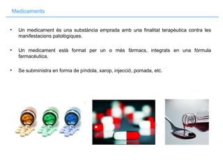 Medicaments
• Un medicament és una substància emprada amb una finalitat terapèutica contra les
manifestacions patològiques.
• Un medicament està format per un o més fàrmacs, integrats en una fórmula
farmacèutica.
• Se subministra en forma de píndola, xarop, injecció, pomada, etc.
 