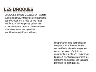 DROGA, FÀRMAC O MEDICAMENT és tota
substància que, introduïda a l’organisme,
pot modificar una o més de les seves
funcions. N’hi ha algunes que actuen
sobre el sistema nerviós central alterant
el seu funcionament i produint
modificacions de l’estat d’ànim.
Les persones que consumeixen
drogues sovint desenvolupen
dependència, és a dir, no podem
deixar de prendre’n, tot i ser
conscients que els són perjudicials.
Les drogues afecten greument les
relacions personals i són la causa
principal de delinqüència.
 