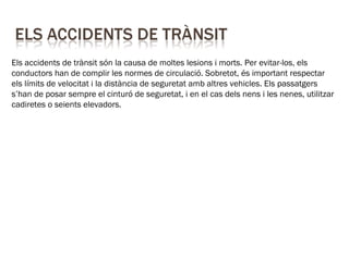 Els accidents de trànsit són la causa de moltes lesions i morts. Per evitar-los, els
conductors han de complir les normes de circulació. Sobretot, és important respectar
els límits de velocitat i la distància de seguretat amb altres vehicles. Els passatgers
s’han de posar sempre el cinturó de seguretat, i en el cas dels nens i les nenes, utilitzar
cadiretes o seients elevadors.
 