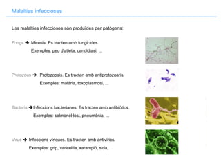 Malalties infeccioses
Les malalties infeccioses són produïdes per patògens:
Fongs  Micosis. Es tracten amb fungicides.
Exemples: peu d’atleta, candidiasi, ...
Protozous  Protozoosis. Es tracten amb antiprotozoaris.
Exemples: malària, toxoplasmosi, ...
Bacteris Infeccions bacterianes. Es tracten amb antibiòtics.
Exemples: salmonel·losi, pneumònia, ...
Virus  Infeccions víriques. Es tracten amb antivírics.
Exemples: grip, varicel·la, xarampió, sida, ...
 