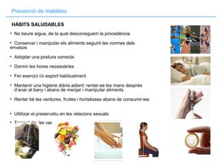 Prevenció de malalties
• No beure aigua, de la qual desconeguem la procedència
• Conservar i manipular els aliments seguint les normes dels
envasos
• Adoptar una postura correcta
• Dormir les hores necessàries
• Fer exercici i/o esport habitualment
• Mantenir una higiene diària adient: rentar-se les mans després
d’anar al bany i abans de menjar i manipular aliments
• Rentar bé les verdures, fruites i hortalisses abans de consumir-les
• Utilitzar el preservatiu en les relacions sexuals
• Tenir al dia les vacunes
HÀBITS SALUDABLES
 