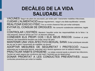 DECÀLEG DE LA VIDA
SALUDABLE
VACUNES: Seguir els plans de vacunació, per evitar patir i transmetre malalties infeccioses.
CUIDAR L'ALIMENTACIÓ:Menjar regularment, i seguir una dieta equilibrada i variada.
REALITZAR EXECICI FÍSIC: Fer un mínim d'exercici físic per evitar sobrepes.
EVITAR EL CONSUM DE DROGUES: No consumir substàncies addictives, legals
o no.

CONTROLAR L'ESTRÉS:

Mantenir l'equilibri entre les responsabilitats de la feina i la
vida personal, reservar temps per l'oci i el descans adequat.

CONÈIXER ELS PROPI COS I ELS SEUS RISCOS:

Conèixer el propi

historial i els antecedents familiars per evitar riscos de salut.

MANTENIR UNA VIDA AFECTIVO-SEXUAL SANA: Evitar pràctiques sexuals
de risc per la salut i transmissió de malalties via sexual.

ADOPTAR MESURES DE SEGURETAT I PROTECCIÓ:

Protecció
adequada per la seguretat laboral, seguretat vial o factors agressius com la radiació intensa.

PRACTICAR HÀBITS D'HIGIENE:

La neteja corporal ajuda a prevenir les infeccions.
També cal vestir segons les condicions del medi i l'activitat que es desenvolupi.

DONAR PRIORITAT A LES CONDUCTES PREVENTIVES:
conductes preventives per evitar la malaltia.

Adoptar

 