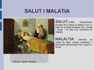 SALUT I MALATIA
Feu doble clic per afegir una imatge

SALUT:l'OMS

(Organització
Mundial de la Salut) la defineix com un
estat de complet benestar físic, mental
i social, i no sols com l'absència de
malaltia.

MALALTIA:

alteració
de
l'estat de salut, pèrdua transitòria o
permanent del benestar físic, psíquic o
social.

Ciència i Caritat, Picasso

 