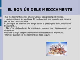EL BON ÚS DELS MEDICAMENTS
Els medicaments només s’han d’utilitzar sota prescripció mèdica.
 L’automedicació és perillosa. El medicament que guareix una persona
pot ser verí per a una altra.
 Cal seguir els consells del metge quant a prescripció (dosi, durada del
tractament...).

No s’ha d’abandonar la medicació, encara que desapareguin els
símptomes.
 No hem d’exigir despesa farmacèutica innecessària o inoportuna.
 Hem de guardar els medicaments en llocs segurs.


 