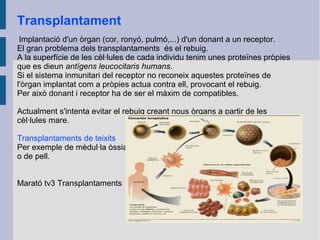 Transplantament
Implantació d'un òrgan (cor, ronyó, pulmó,...) d'un donant a un receptor.
El gran problema dels transplantaments és el rebuig.
A la superfície de les cèl·lules de cada individu tenim unes proteïnes pròpies
que es dieun antígens leucocitaris humans.
Si el sistema inmunitari del receptor no reconeix aquestes proteïnes de
l'òrgan implantat com a pròpies actua contra ell, provocant el rebuig.
Per això donant i receptor ha de ser el màxim de compatibles.
Actualment s'intenta evitar el rebuig creant nous òrgans a partir de les
cèl·lules mare.
Transplantaments de teixits
Per exemple de mèdul·la òssia
o de pell.
Marató tv3 Transplantaments

 