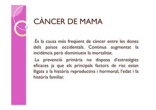 CÀNCER DE MAMA

-És  la causa més freqüent de càncer entre les dones
dels països occidentals. Continua augmentat la
incidència però disminiueix la mortalitat.
-La prevenció primària no disposa d’estratègies
eficaces ja que els principals factors de risc estan
lligats a la història reproductiva i hormonal, l’edat i la
història familiar.
 