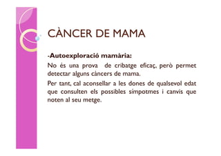 CÀNCER DE MAMA
-Autoexploració mamària:
No és una prova de cribatge eficaç, però permet
detectar alguns càncers de mama.
Per tant, cal aconsellar a les dones de qualsevol edat
que consulten els possibles símpotmes i canvis que
noten al seu metge.
 