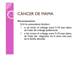 CÀNCER DE MAMA
•Recomanacions:
  Si hi ha antecedents familiars:
  1. o cal iniciar el cribatge entre 5-10 anys abans
      de l’edat del cribatge poblacional,
  2. o bé, inciem el cribatge entre 5-10 anys abans,
      de l’edat del diagnòstic de la dona més jove
      de la família afectada.
 