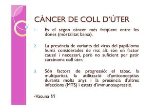 CÀNCER DE COLL D’ÚTER
1.   És el segon càncer més freqüent entre les
     dones (mortalitat baixa).

2.   La presència de variants del virus del papil-loma
     humà considerades de risc alt, són un factor
     causal i necessari, però no suficient per patir
     carcinoma coll úter.

3.   Són factors de progressió: el tabac, la
     multiparitat, la utilització d’anticonceptius
     durants molts anys i la presència d’altres
     infeccions (MTS) i estats d’immunosupressió.

-Vacuna ???
 