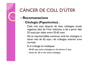 CÀNCER DE COLL D’ÚTER
   Recomanacions
    ◦ Citologia (Papanicolau) .
      Cada tres anys després de dues citologies anuals
       negatives (des de l’inici relacions, o bé a partir dels
       25 anys) per edats entre 25-65 anys.
      No és imprescindible continuar amb les citologies si
       tenen més de 65 anys i els cribatges anterior eren
       normals.
      Si el cribatge és inadequat:
        40-65 anys sense citologies en els darrers 5 anys.
        dones de 65 o més sense citologies.
 