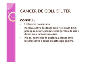 CÀNCER DE COLL D’ÚTER

CONSELL:
• Utilització preservatiu.
• Recerca activa de dones amb risc elevat (inici
  precoç relacions, promiscuïtat, parelles de risc i
  dones amb inmunosupressió.
• No cal aconsellar la citologia a dones amb
  histerectomia a causa de patologia benigna.
 