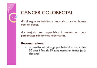 CÀNCER COLORECTAL
-És el segon en incidència i mortalitat tant en homes
com en dones.

-La majoria són esporàdics i només un petit
percentatge són formes hederitàries.

Recomanacions:
  • aconsellar el cribatge poblacional a partir dels
    50 anys i fins als 69: sang oculta en femta (cada
    dos anys).
 