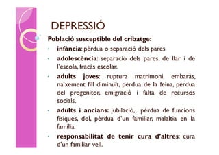 DEPRESSIÓ
Població susceptible del cribatge:
• infància: pèrdua o separació dels pares
• adolescència: separació dels pares, de llar i de
  l’escola, fracàs escolar.
• adults joves: ruptura matrimoni, embaràs,
  naixement fill diminuït, pèrdua de la feina, pèrdua
  del progenitor, emigració i falta de recursos
  socials.
• adults i ancians: jubilació, pèrdua de funcions
  físiques, dol, pèrdua d’un familiar, malaltia en la
  família.
• responsabilitat de tenir cura d’altres: cura
  d’un familiar vell.
 