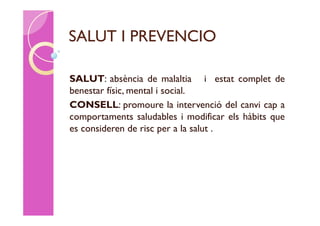 SALUT I PREVENCIO

SALUT: absència de malaltia i estat complet de
benestar físic, mental i social.
CONSELL: promoure la intervenció del canvi cap a
comportaments saludables i modificar els hàbits que
es consideren de risc per a la salut .
 