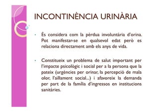 INCONTINÈNCIA URINÀRIA

•   És considera com la pèrdua involuntària d’orina.
    Pot manifestar-se en qualsevol edat però es
    relaciona directament amb els anys de vida.

•   Constitueix un problema de salut important per
    l’impacte psicològic i social per a la persona que la
    pateix (urgències per orinar, la percepció de mala
    olor, l’aïllament social...) i afavoreix la demanda
    per part de la família d’ingressos en institucions
    sanitàries.
 