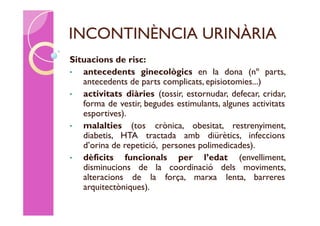 INCONTINÈNCIA URINÀRIA
Situacions de risc:
•  antecedents ginecològics en la dona (nº parts,
   antecedents de parts complicats, episiotomies...)
•  activitats diàries (tossir, estornudar, defecar, cridar,
   forma de vestir, begudes estimulants, algunes activitats
   esportives).
•  malalties (tos crònica, obesitat, restrenyiment,
   diabetis, HTA tractada amb diürètics, infeccions
   d’orina de repetició, persones polimedicades).
•  dèficits funcionals per l’edat (envelliment,
   disminucions de la coordinació dels moviments,
   alteracions de la força, marxa lenta, barreres
   arquitectòniques).
 