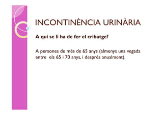 INCONTINÈNCIA URINÀRIA
A qui se li ha de fer el cribatge?

A persones de més de 65 anys (almenys una vegada
entre els 65 i 70 anys, i després anualment).
 