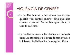 VIOLÈNCIA DE GÈNERE
   La violència contra les dones no és una
    qüestió “de portes endins”, sinó que s’ha
    convertit en un fet visible que afecta a
    tota la societat.

   La violència contra les dones es defineix
    com un atemptat als drets fonamentals, a
    la llibertat individual i a la integritat física.
 