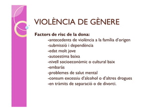 VIOLÈNCIA DE GÈNERE
Factors de risc de la dona:
      -antecedents de violència a la família d’origen
      -submissió i dependència
      -edat molt jove
      -autoestima baixa
      -nivell socioeconòmic o cultural baix
      -embaràs
      -problemes de salut mental
      -consum excessiu d’alcohol o d’altres drogues
      -en tràmits de separació o de divorci.
 
