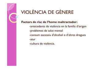 VIOLÈNCIA DE GÈNERE
Factors de risc de l’home maltractador:
     -antecedents de violència en la família d’origen
     -problemes de salut mental
     -consum excessiu d’alcohol o d’altres drogues
     -atur
     -cultura de violència.
 