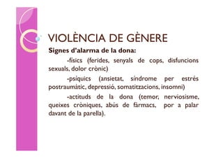 VIOLÈNCIA DE GÈNERE
Signes d’alarma de la dona:
      -físics (ferides, senyals de cops, disfuncions
sexuals, dolor crònic)
      -psíquics (ansietat, síndrome per estrés
postraumàtic, depressió, somatitzacions, insomni)
      -actituds de la dona (temor, nerviosisme,
queixes cròniques, abús de fàrmacs, por a palar
davant de la parella).
 