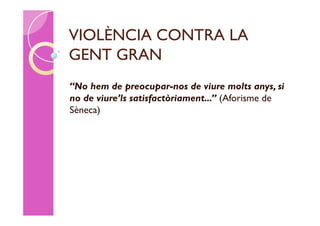 VIOLÈNCIA CONTRA LA
GENT GRAN
“No hem de preocupar-nos de viure molts anys, si
no de viure’ls satisfactòriament...” (Aforisme de
Sèneca)
 