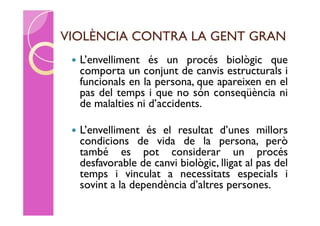 VIOLÈNCIA CONTRA LA GENT GRAN
    L’envelliment és un procés biològic que
     comporta un conjunt de canvis estructurals i
     funcionals en la persona, que apareixen en el
     pas del temps i que no són conseqüència ni
     de malalties ni d’accidents.

    L’envelliment és el resultat d’unes millors
     condicions de vida de la persona, però
     també es pot considerar un procés
     desfavorable de canvi biològic, lligat al pas del
     temps i vinculat a necessitats especials i
     sovint a la dependència d’altres persones.
 