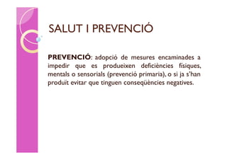 SALUT I PREVENCIÓ

PREVENCIÓ: adopció de mesures encaminades a
impedir que es produeixen deficiències físiques,
mentals o sensorials (prevenció primaria), o si ja s’han
produït evitar que tinguen conseqüències negatives.
 