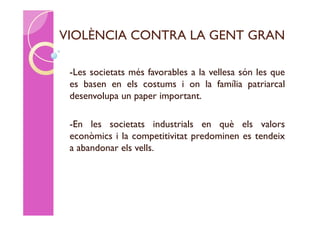 VIOLÈNCIA CONTRA LA GENT GRAN

 -Les societats més favorables a la vellesa són les que
 es basen en els costums i on la família patriarcal
 desenvolupa un paper important.

 -En les societats industrials en què els valors
 econòmics i la competitivitat predominen es tendeix
 a abandonar els vells.
 