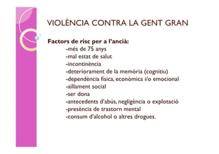 VIOLÈNCIA CONTRA LA GENT GRAN

Factors de risc per a l’ancià:
      -més de 75 anys
      -mal estat de salut
      -incontinència
      -deteriorament de la memòria (cognitiu)
      -dependència física, econòmica i/o emocional
      -aïllament social
      -ser dona
      -antecedents d’abús, negligència o explotació
      -presència de trastorn mental
      -consum d’alcohol o altres drogues.
 