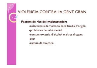 VIOLÈNCIA CONTRA LA GENT GRAN

 Factors de risc del maltractador:
      -antecedents de violència en la família d’origen
      -problemes de salut mental
      -consum excessiu d’alcohol o altres drogues
      -atur
      -cultura de violència.
 