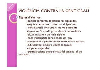 VIOLÈNCIA CONTRA LA GENT GRAN
Signes d’alarma:
       -senyals corporals de lesions no explicades
       -angoixa, depressió o passivitat del pacient
       -administració involuntària de medicaments
       -temor de l’ancià de parlar devant del cuidador
       -situació aparent de mala higiene
       -roba inadequada per a l’època de l’any
       -desnutrició o pèrdua de pes sense motiu aparent
       -dificultat per acudir a visites al domicili
       -caigudes repetides
       -contradiccions entre el relat del pacient i el del
cuidador.
 
