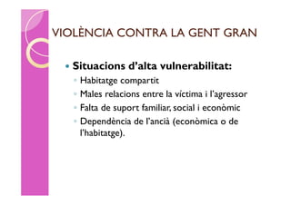 VIOLÈNCIA CONTRA LA GENT GRAN

    Situacions d’alta vulnerabilitat:
     ◦   Habitatge compartit
     ◦   Males relacions entre la víctima i l’agressor
     ◦   Falta de suport familiar, social i econòmic
     ◦   Dependència de l’ancià (econòmica o de
         l’habitatge).
 