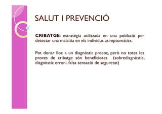 SALUT I PREVENCIÓ
CRIBATGE: estratègia utilitzada en una població per
detectar una malaltia en els individus asimptomàtics.

Pot donar lloc a un diagnòstic precoç, però no totes les
proves de cribatge són beneficioses (sobrediagnòstic,
diagnòstic erroni, falsa sensació de seguretat)
 