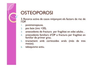 OSTEOPOROSI
3. Recerca activa de casos mitjançant els factors de risc de
l’OP.
1. postmenopausa.
2. pes baix (imc <20).
3. antecedents de fractura per fragilitat en edat adulta .
4. antecedents familiars d’OP o fractura per fragilitat en
    familiar de primer grau.
5. tractament amb corticoides orals (més de tres
    mesos).
6. tabaquisme actiu.
 