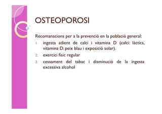 OSTEOPOROSI
Recomanacions per a la prevenció en la població general:
1. ingesta adient de calci i vitamina D (calci: làctics,
   vitamina D: peix blau i exposició solar).
2. exercici físic regular
3. cessament del tabac i disminució de la ingesta
   excessiva alcohol
 