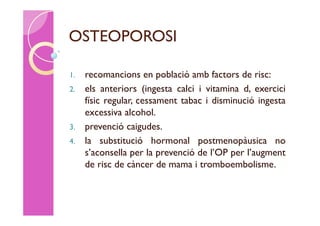OSTEOPOROSI

1. recomancions en població amb factors de risc:
2. els anteriors (ingesta calci i vitamina d, exercici
   físic regular, cessament tabac i disminució ingesta
   excessiva alcohol.
3. prevenció caigudes.
4. la substitució hormonal postmenopàusica no
   s’aconsella per la prevenció de l’OP per l’augment
   de risc de càncer de mama i tromboembolisme.
 