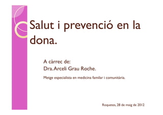 Salut i prevenció en la
dona.
  A càrrec de:
  Dra. Arceli Grau Roche.
  Metge especialista en medicina familar i comunitària.




                                        Roquetes, 28 de maig de 2012
 