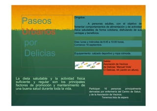 Paseos
Urbanos
por
Delicias

Dirigidos:
A personas adultas, con el objetivo de
fomentar comportamientos de alimentación y de actividad
física saludables de forma cotidiana, disfrutando de sus
ventajas y beneficios.
Dias: lunes y miércoles de 8:45 a 10:00 horas.
Comienzo 16 septiembre.

Equipamiento: calzado deportivo y ropa cómoda.
Salida:
Asociación de Vecinos
de Delicias ¨Manuel Viola¨
C/ Delicias, 44 (Jardín en altura).

La dieta saludable y la actividad física
suficiente y regular son los principales
factores de promoción y mantenimiento de
una buena salud durante toda la vida.

Participan
16
personas
principalmente
derivadas por enfermería del Centro de Salud,
y de la Asociación de Vecinos.
Tenemos lista de espera

 