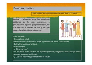 Salud en positivo
Grupo formado por 17 participantes con edades entre 52 y 79 años

Analizar y reflexionar sobre las situaciones
cotidianas

de

la

vida,

aprendiendo

a

profundizar en aquellas que generan salud, las
que mejoran la calidad de vida y las que
desarrollan el sentido de coherencia.

Para empezar:
‣Concepto de salud.
‣Determinantes de la salud. Collage y presentación de las conclusiones.
‣EpS y Promoción de la Salud.
‣Autoconcepto.
‣¿ Cómo me veo?
‣La influencia en mi salud de los aspectos positivos y negativos: edad, trabajo, barrio,
servicios sanitarios, publicidad.
‣¿ Qué has hecho hoy para fomentar tu salud?

 